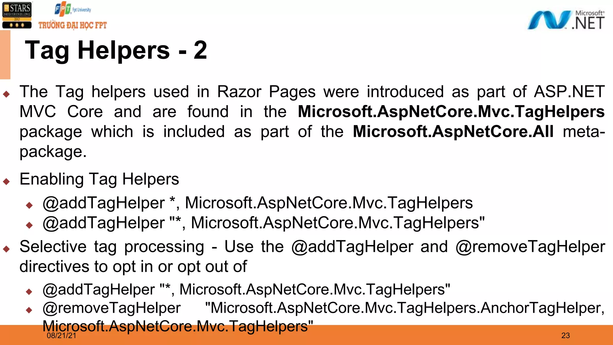 08/21/21 23 Tag Helpers - 2 ◆ The Tag helpers used in Razor Pages were introduced as part of ASP.NET MVC Core and are found in the Microsoft.AspNetCore.Mvc.TagHelpers package which is included as part of the Microsoft.AspNetCore.All meta- package. ◆ Enabling Tag Helpers ◆ @addTagHelper *, Microsoft.AspNetCore.Mvc.TagHelpers ◆ @addTagHelper "*, Microsoft.AspNetCore.Mvc.TagHelpers" ◆ Selective tag processing - Use the @addTagHelper and @removeTagHelper directives to opt in or opt out of ◆ @addTagHelper "*, Microsoft.AspNetCore.Mvc.TagHelpers" ◆ @removeTagHelper "Microsoft.AspNetCore.Mvc.TagHelpers.AnchorTagHelper, Microsoft.AspNetCore.Mvc.TagHelpers" 