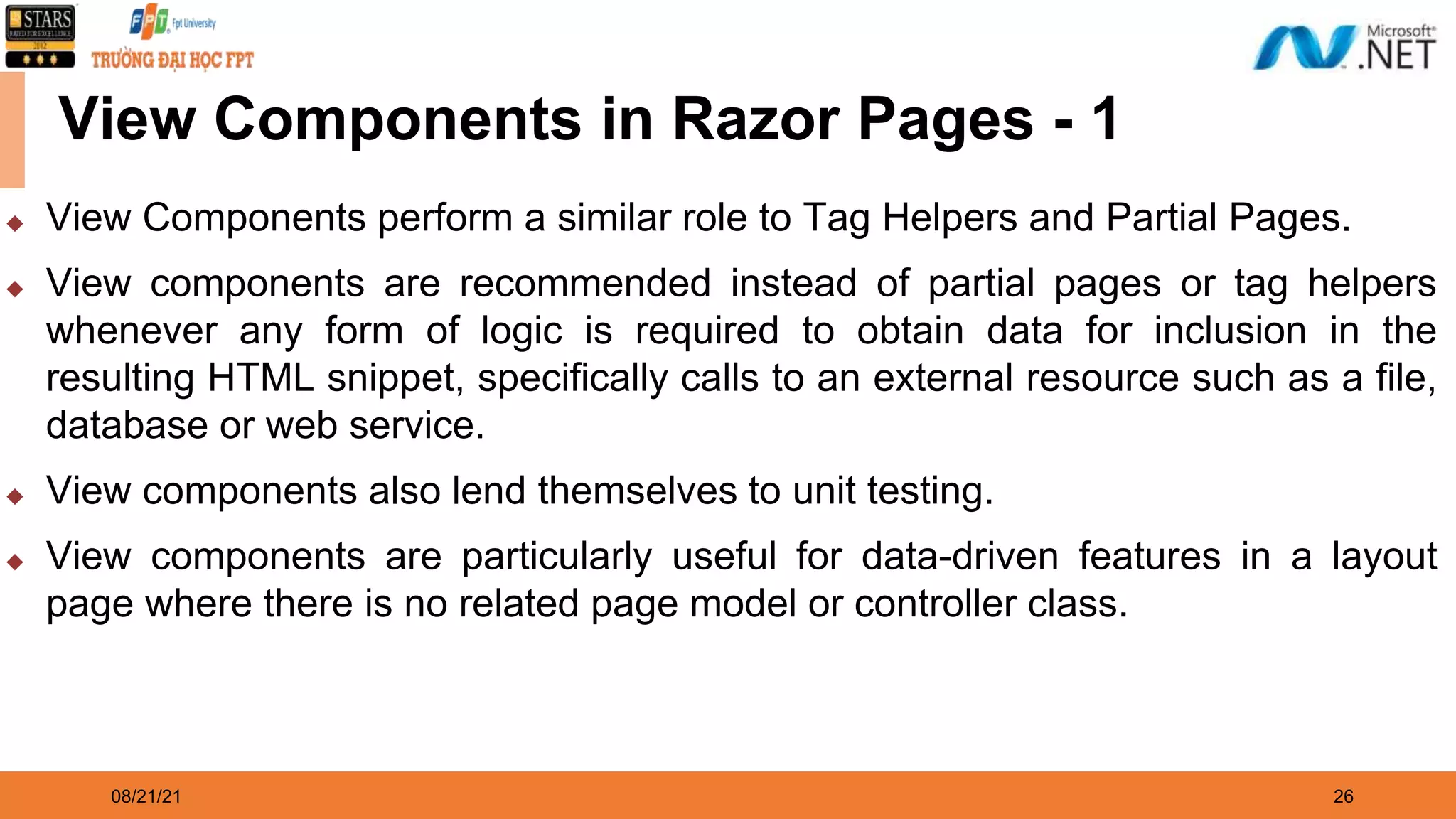 08/21/21 26 View Components in Razor Pages - 1 ◆ View Components perform a similar role to Tag Helpers and Partial Pages. ◆ View components are recommended instead of partial pages or tag helpers whenever any form of logic is required to obtain data for inclusion in the resulting HTML snippet, specifically calls to an external resource such as a file, database or web service. ◆ View components also lend themselves to unit testing. ◆ View components are particularly useful for data-driven features in a layout page where there is no related page model or controller class. 