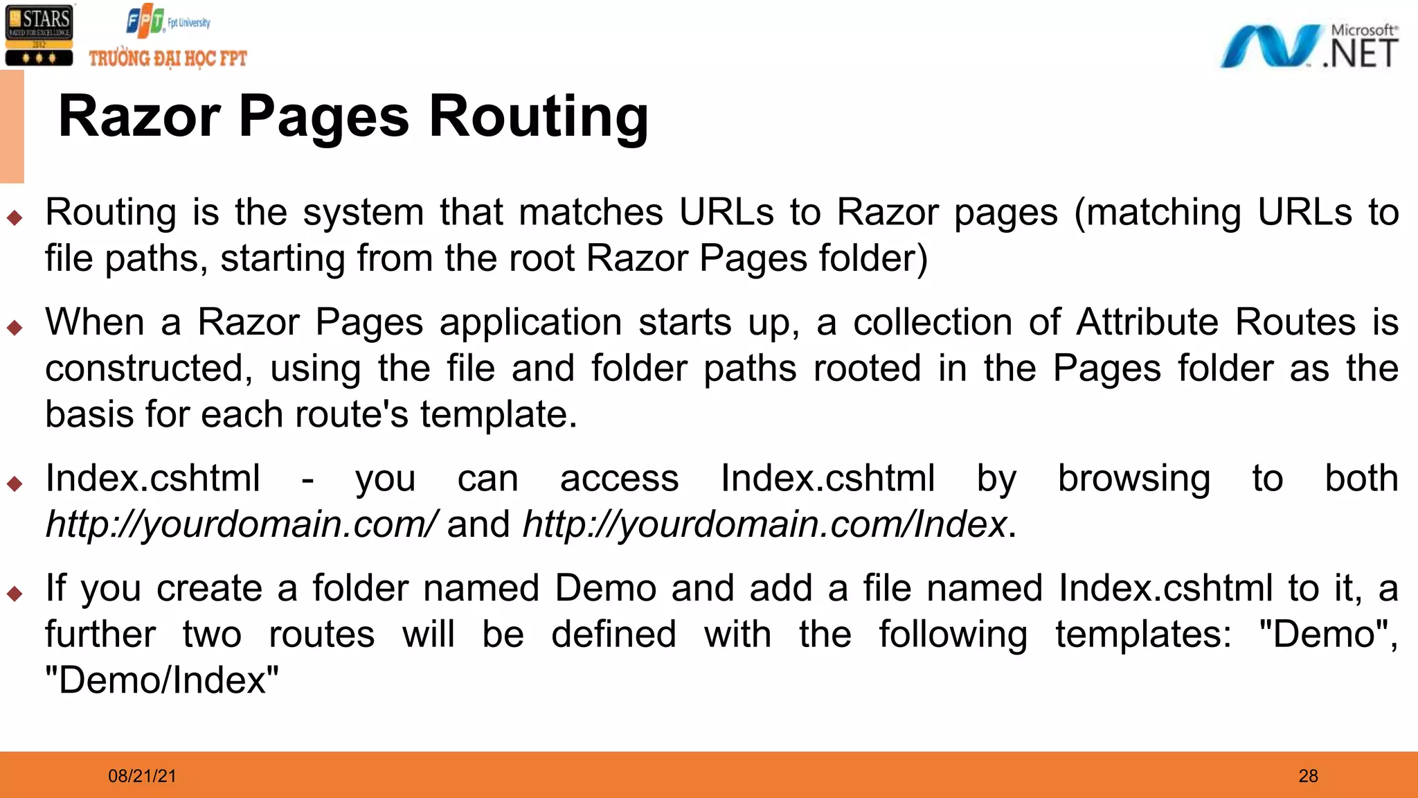 08/21/21 28 Razor Pages Routing ◆ Routing is the system that matches URLs to Razor pages (matching URLs to file paths, starting from the root Razor Pages folder) ◆ When a Razor Pages application starts up, a collection of Attribute Routes is constructed, using the file and folder paths rooted in the Pages folder as the basis for each route's template. ◆ Index.cshtml - you can access Index.cshtml by browsing to both http://yourdomain.com/ and http://yourdomain.com/Index. ◆ If you create a folder named Demo and add a file named Index.cshtml to it, a further two routes will be defined with the following templates: "Demo", "Demo/Index" 