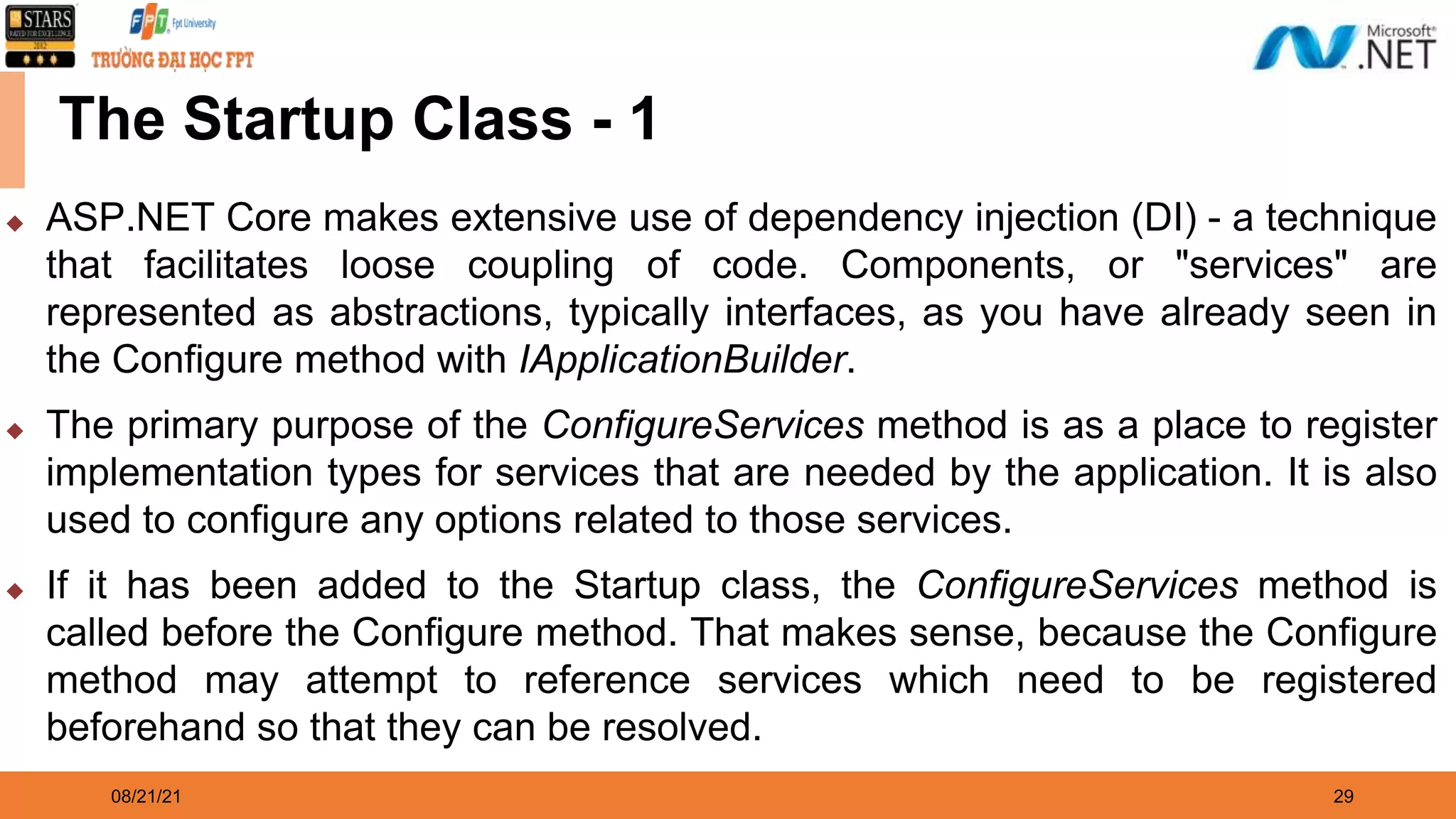 08/21/21 29 The Startup Class - 1 ◆ ASP.NET Core makes extensive use of dependency injection (DI) - a technique that facilitates loose coupling of code. Components, or "services" are represented as abstractions, typically interfaces, as you have already seen in the Configure method with IApplicationBuilder. ◆ The primary purpose of the ConfigureServices method is as a place to register implementation types for services that are needed by the application. It is also used to configure any options related to those services. ◆ If it has been added to the Startup class, the ConfigureServices method is called before the Configure method. That makes sense, because the Configure method may attempt to reference services which need to be registered beforehand so that they can be resolved. 