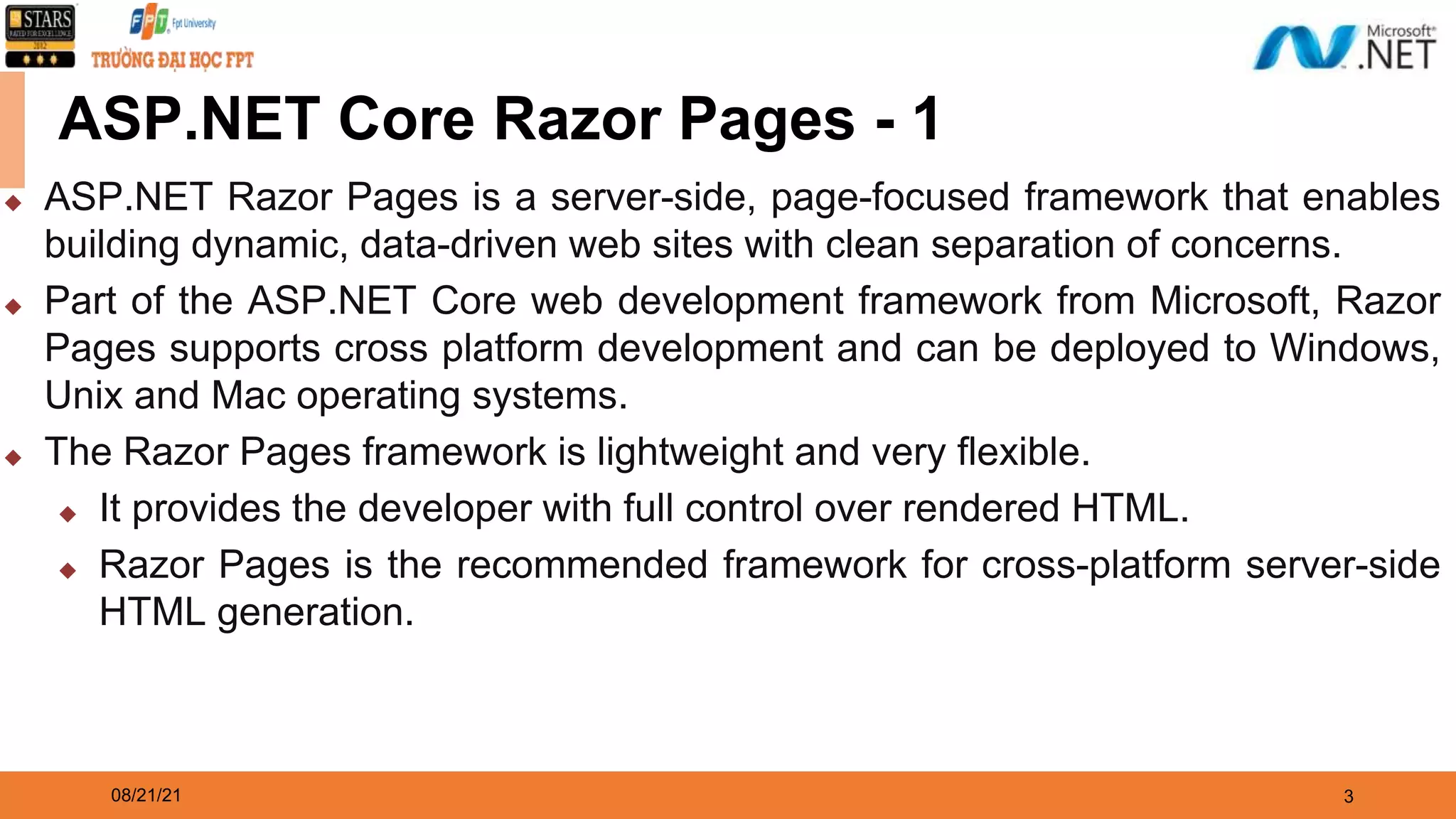 08/21/21 3 ASP.NET Core Razor Pages - 1 ◆ ASP.NET Razor Pages is a server-side, page-focused framework that enables building dynamic, data-driven web sites with clean separation of concerns. ◆ Part of the ASP.NET Core web development framework from Microsoft, Razor Pages supports cross platform development and can be deployed to Windows, Unix and Mac operating systems. ◆ The Razor Pages framework is lightweight and very flexible. ◆ It provides the developer with full control over rendered HTML. ◆ Razor Pages is the recommended framework for cross-platform server-side HTML generation. 