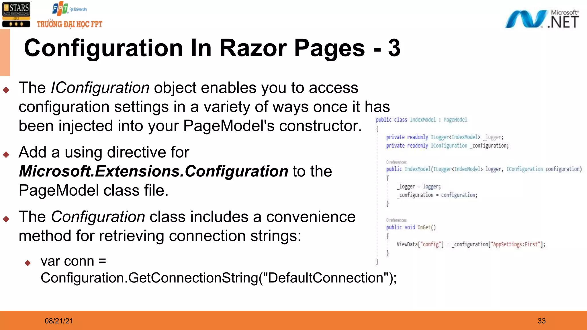 08/21/21 33 Configuration In Razor Pages - 3 ◆ The IConfiguration object enables you to access configuration settings in a variety of ways once it has been injected into your PageModel's constructor. ◆ Add a using directive for Microsoft.Extensions.Configuration to the PageModel class file. ◆ The Configuration class includes a convenience method for retrieving connection strings: ◆ var conn = Configuration.GetConnectionString("DefaultConnection"); 