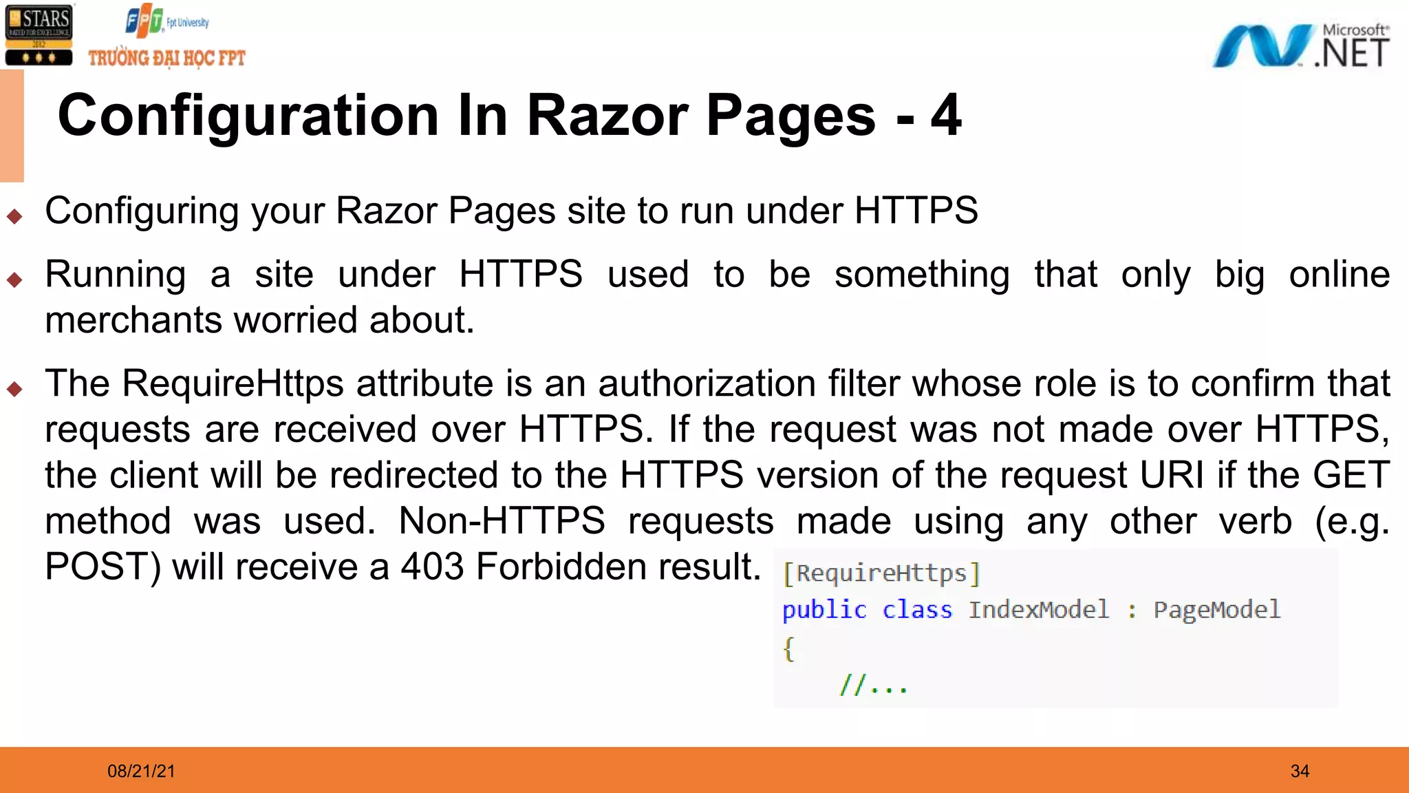 08/21/21 34 Configuration In Razor Pages - 4 ◆ Configuring your Razor Pages site to run under HTTPS ◆ Running a site under HTTPS used to be something that only big online merchants worried about. ◆ The RequireHttps attribute is an authorization filter whose role is to confirm that requests are received over HTTPS. If the request was not made over HTTPS, the client will be redirected to the HTTPS version of the request URI if the GET method was used. Non-HTTPS requests made using any other verb (e.g. POST) will receive a 403 Forbidden result. 
