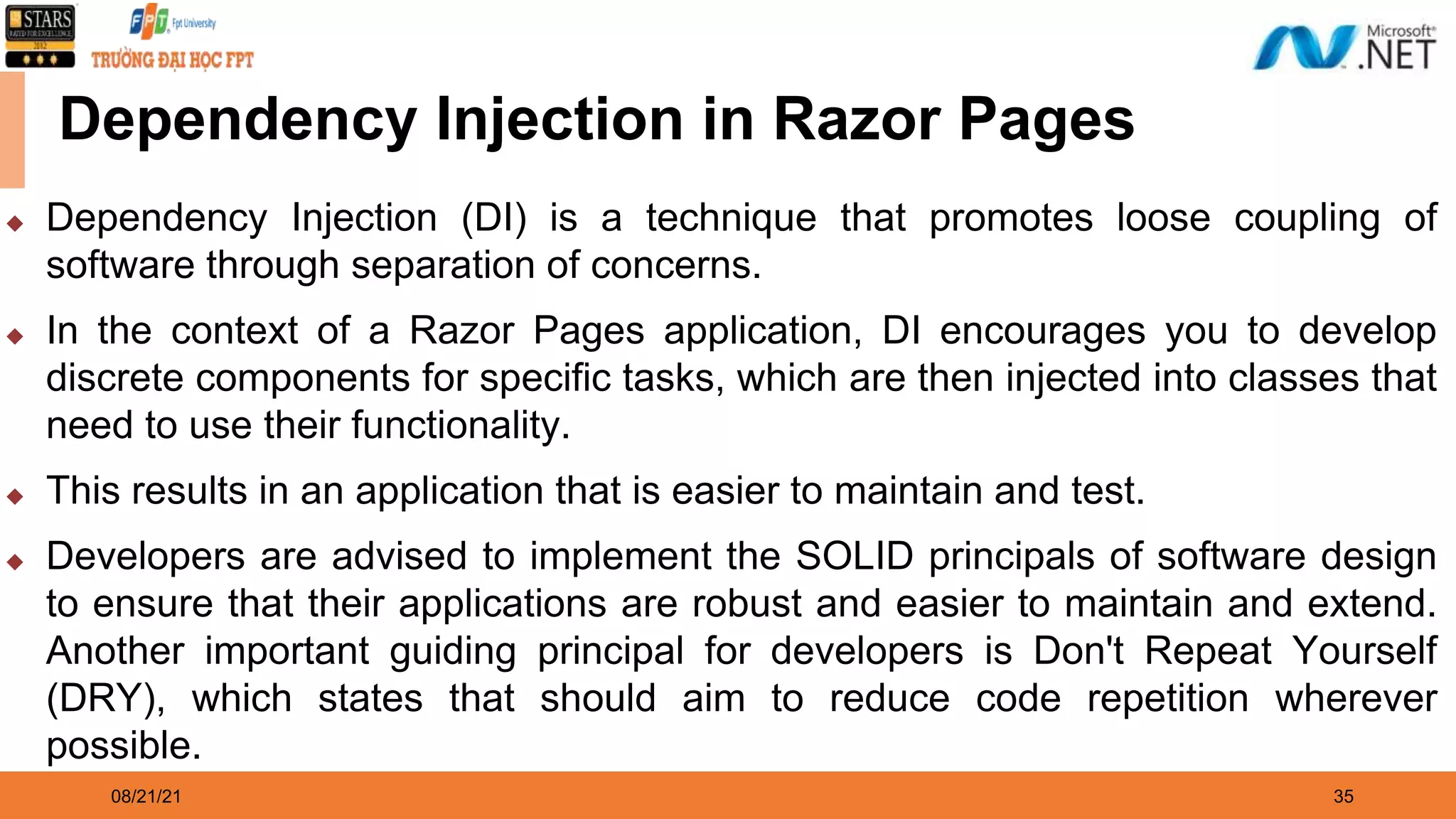 08/21/21 35 Dependency Injection in Razor Pages ◆ Dependency Injection (DI) is a technique that promotes loose coupling of software through separation of concerns. ◆ In the context of a Razor Pages application, DI encourages you to develop discrete components for specific tasks, which are then injected into classes that need to use their functionality. ◆ This results in an application that is easier to maintain and test. ◆ Developers are advised to implement the SOLID principals of software design to ensure that their applications are robust and easier to maintain and extend. Another important guiding principal for developers is Don't Repeat Yourself (DRY), which states that should aim to reduce code repetition wherever possible. 