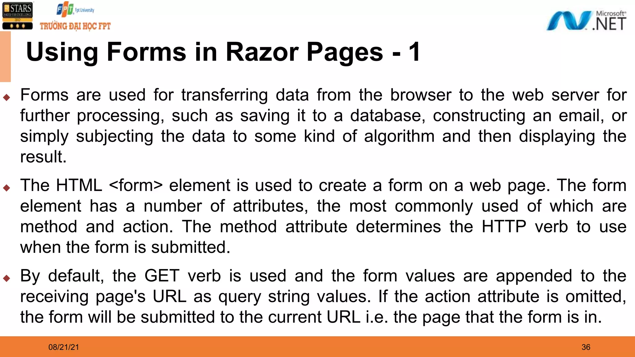 08/21/21 36 Using Forms in Razor Pages - 1 ◆ Forms are used for transferring data from the browser to the web server for further processing, such as saving it to a database, constructing an email, or simply subjecting the data to some kind of algorithm and then displaying the result. ◆ The HTML <form> element is used to create a form on a web page. The form element has a number of attributes, the most commonly used of which are method and action. The method attribute determines the HTTP verb to use when the form is submitted. ◆ By default, the GET verb is used and the form values are appended to the receiving page's URL as query string values. If the action attribute is omitted, the form will be submitted to the current URL i.e. the page that the form is in. 