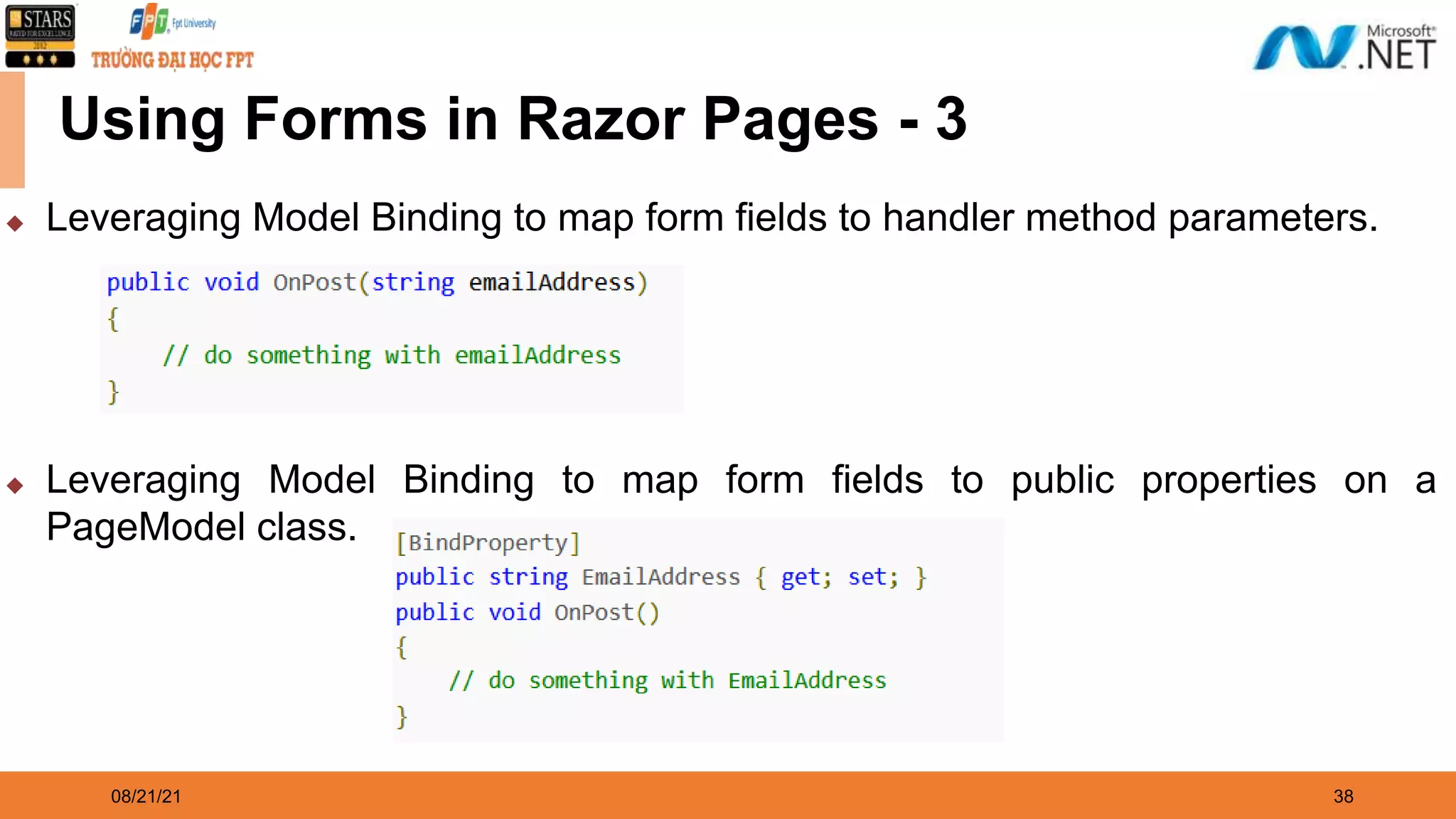 08/21/21 38 Using Forms in Razor Pages - 3 ◆ Leveraging Model Binding to map form fields to handler method parameters. ◆ Leveraging Model Binding to map form fields to public properties on a PageModel class. 