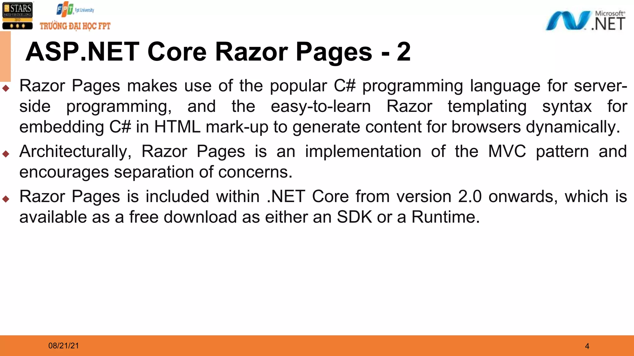 08/21/21 4 ASP.NET Core Razor Pages - 2 ◆ Razor Pages makes use of the popular C# programming language for server- side programming, and the easy-to-learn Razor templating syntax for embedding C# in HTML mark-up to generate content for browsers dynamically. ◆ Architecturally, Razor Pages is an implementation of the MVC pattern and encourages separation of concerns. ◆ Razor Pages is included within .NET Core from version 2.0 onwards, which is available as a free download as either an SDK or a Runtime. 