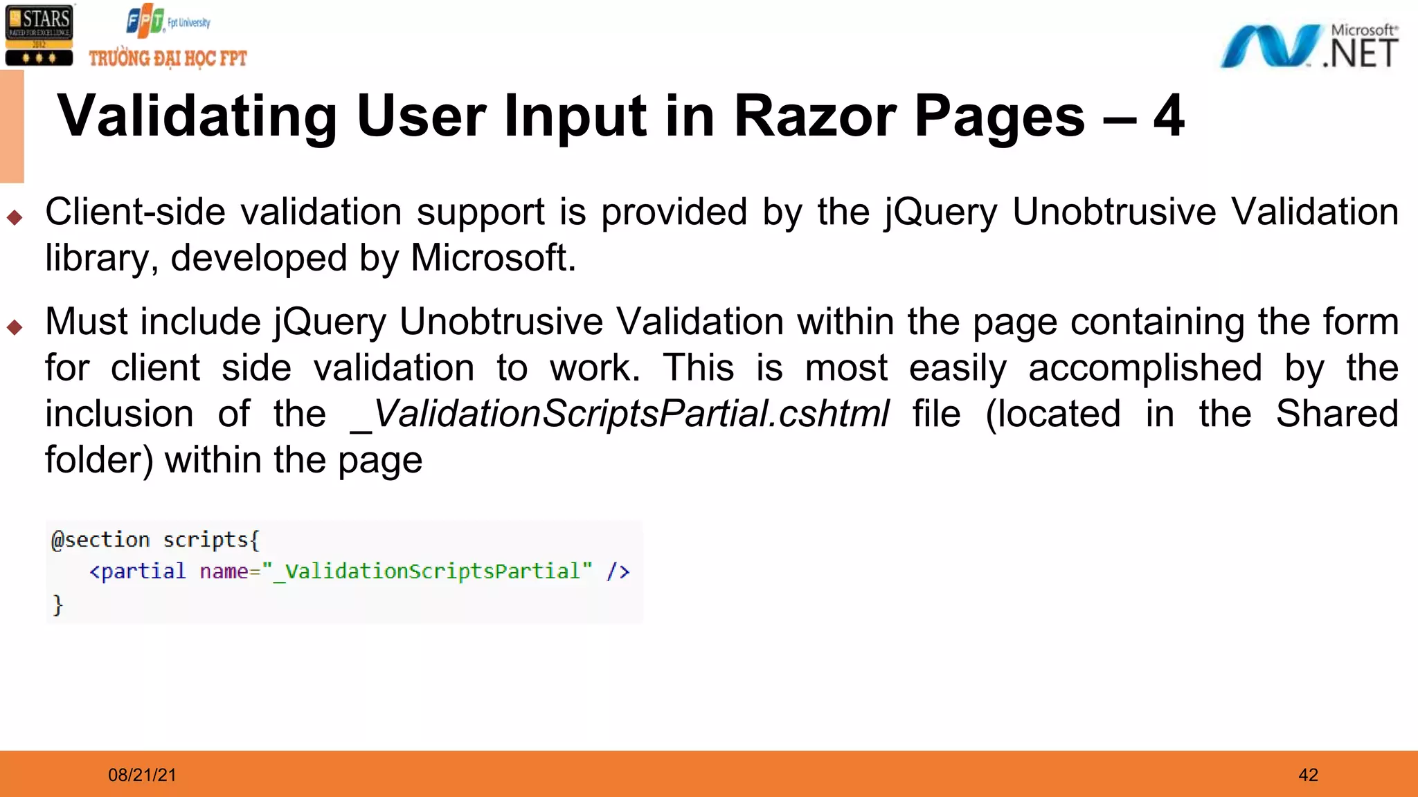 08/21/21 42 Validating User Input in Razor Pages – 4 ◆ Client-side validation support is provided by the jQuery Unobtrusive Validation library, developed by Microsoft. ◆ Must include jQuery Unobtrusive Validation within the page containing the form for client side validation to work. This is most easily accomplished by the inclusion of the _ValidationScriptsPartial.cshtml file (located in the Shared folder) within the page 