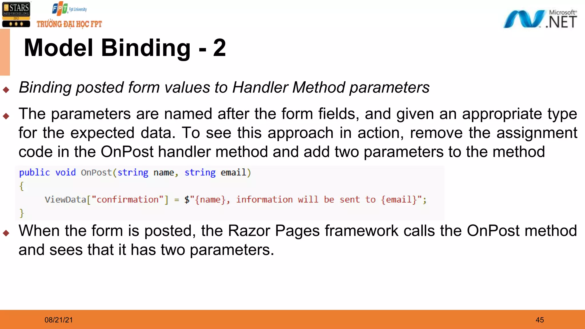 08/21/21 45 Model Binding - 2 ◆ Binding posted form values to Handler Method parameters ◆ The parameters are named after the form fields, and given an appropriate type for the expected data. To see this approach in action, remove the assignment code in the OnPost handler method and add two parameters to the method ◆ When the form is posted, the Razor Pages framework calls the OnPost method and sees that it has two parameters. 