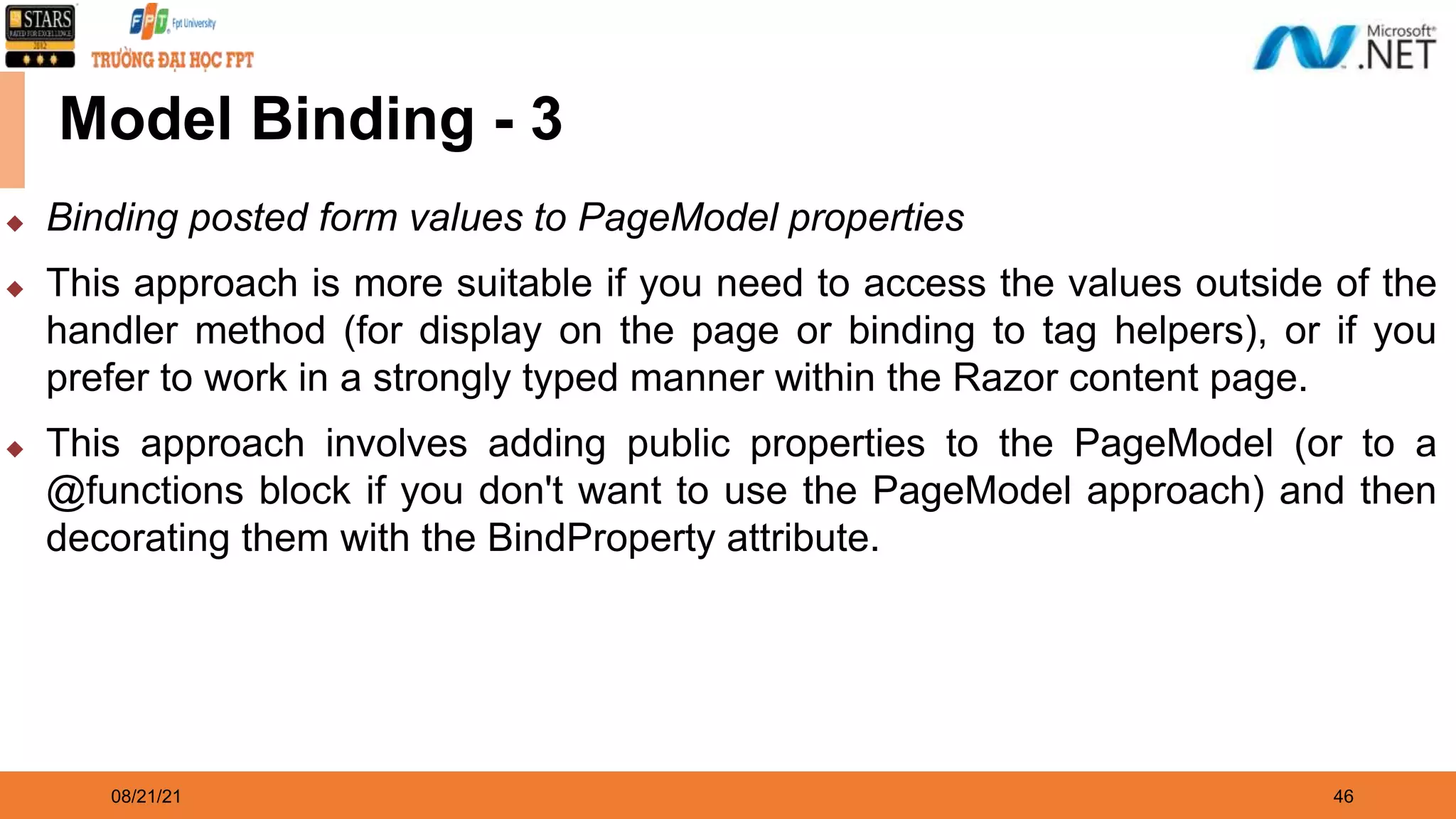 08/21/21 46 Model Binding - 3 ◆ Binding posted form values to PageModel properties ◆ This approach is more suitable if you need to access the values outside of the handler method (for display on the page or binding to tag helpers), or if you prefer to work in a strongly typed manner within the Razor content page. ◆ This approach involves adding public properties to the PageModel (or to a @functions block if you don't want to use the PageModel approach) and then decorating them with the BindProperty attribute. 