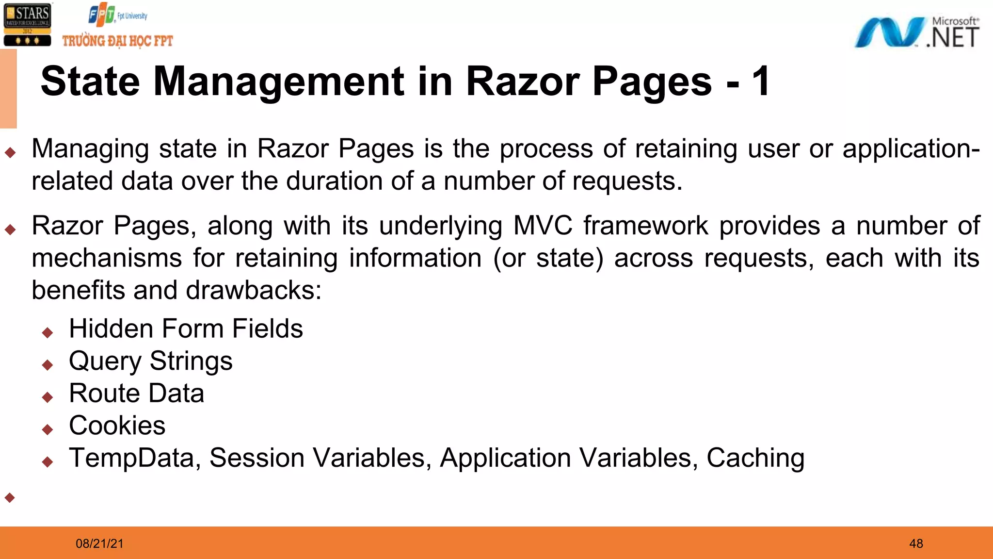 08/21/21 48 State Management in Razor Pages - 1 ◆ Managing state in Razor Pages is the process of retaining user or application- related data over the duration of a number of requests. ◆ Razor Pages, along with its underlying MVC framework provides a number of mechanisms for retaining information (or state) across requests, each with its benefits and drawbacks: ◆ Hidden Form Fields ◆ Query Strings ◆ Route Data ◆ Cookies ◆ TempData, Session Variables, Application Variables, Caching ◆ 