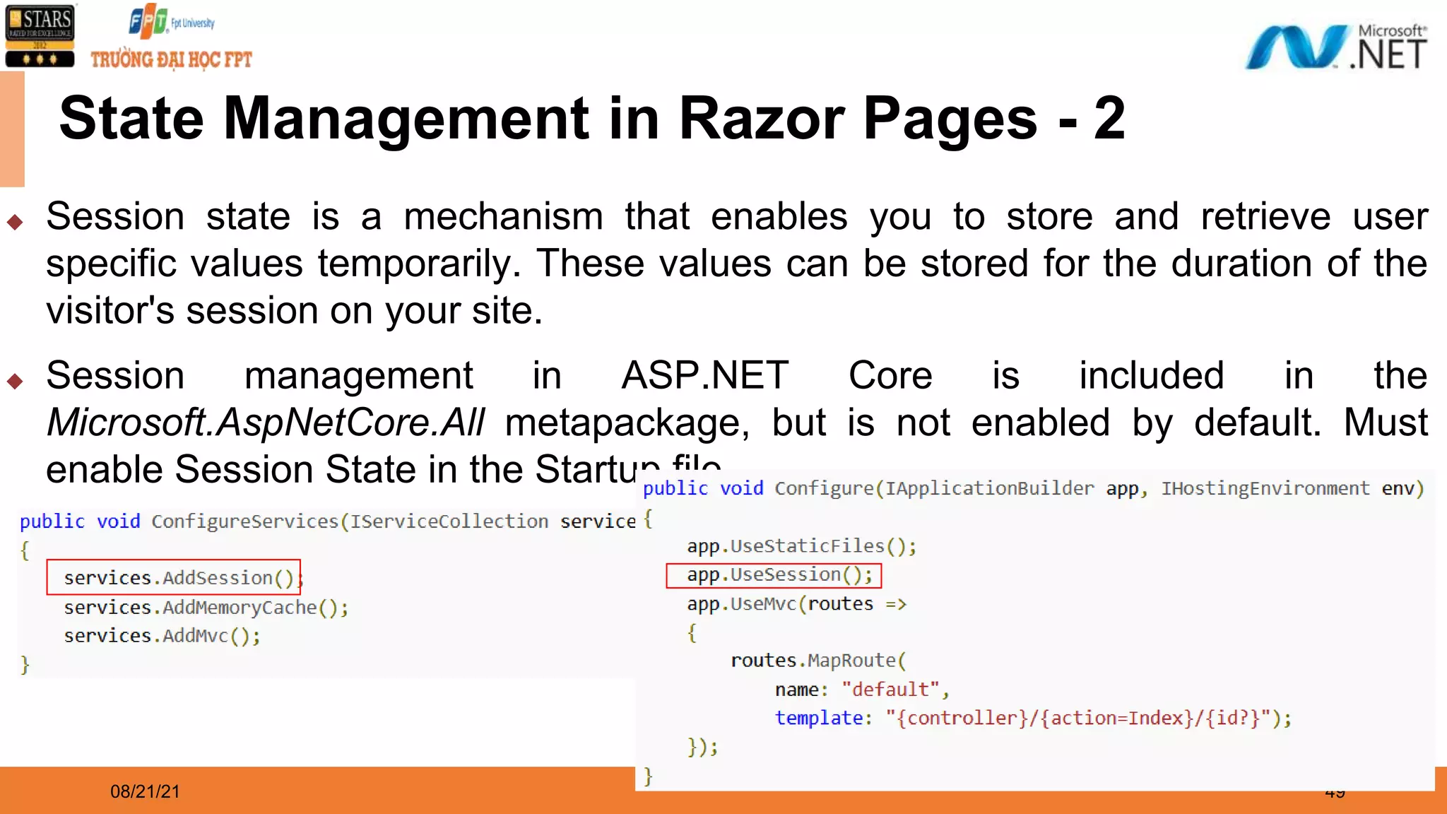 08/21/21 49 State Management in Razor Pages - 2 ◆ Session state is a mechanism that enables you to store and retrieve user specific values temporarily. These values can be stored for the duration of the visitor's session on your site. ◆ Session management in ASP.NET Core is included in the Microsoft.AspNetCore.All metapackage, but is not enabled by default. Must enable Session State in the Startup file. 