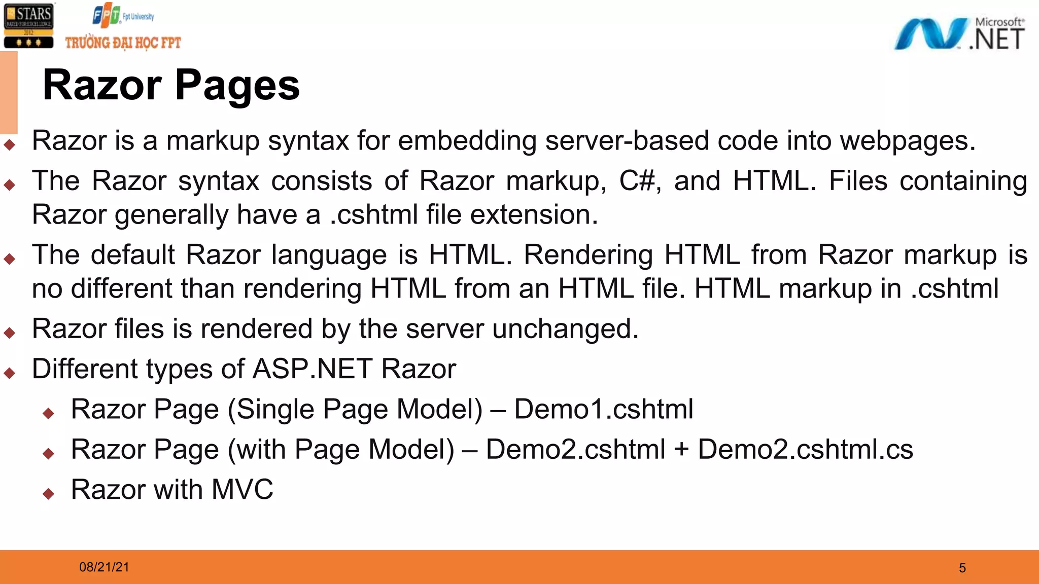 08/21/21 5 Razor Pages ◆ Razor is a markup syntax for embedding server-based code into webpages. ◆ The Razor syntax consists of Razor markup, C#, and HTML. Files containing Razor generally have a .cshtml file extension. ◆ The default Razor language is HTML. Rendering HTML from Razor markup is no different than rendering HTML from an HTML file. HTML markup in .cshtml ◆ Razor files is rendered by the server unchanged. ◆ Different types of ASP.NET Razor ◆ Razor Page (Single Page Model) – Demo1.cshtml ◆ Razor Page (with Page Model) – Demo2.cshtml + Demo2.cshtml.cs ◆ Razor with MVC 