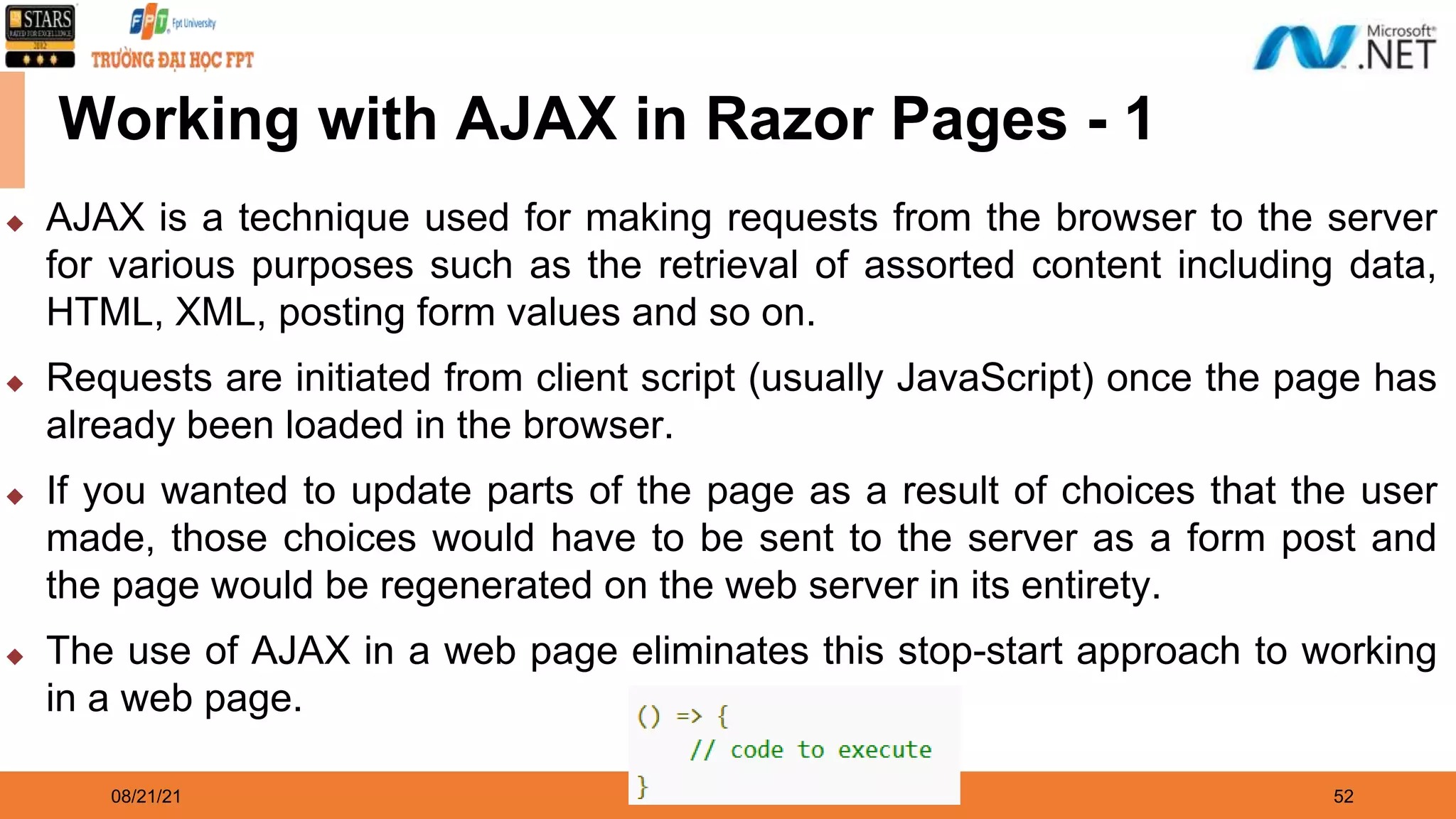 08/21/21 52 Working with AJAX in Razor Pages - 1 ◆ AJAX is a technique used for making requests from the browser to the server for various purposes such as the retrieval of assorted content including data, HTML, XML, posting form values and so on. ◆ Requests are initiated from client script (usually JavaScript) once the page has already been loaded in the browser. ◆ If you wanted to update parts of the page as a result of choices that the user made, those choices would have to be sent to the server as a form post and the page would be regenerated on the web server in its entirety. ◆ The use of AJAX in a web page eliminates this stop-start approach to working in a web page. 