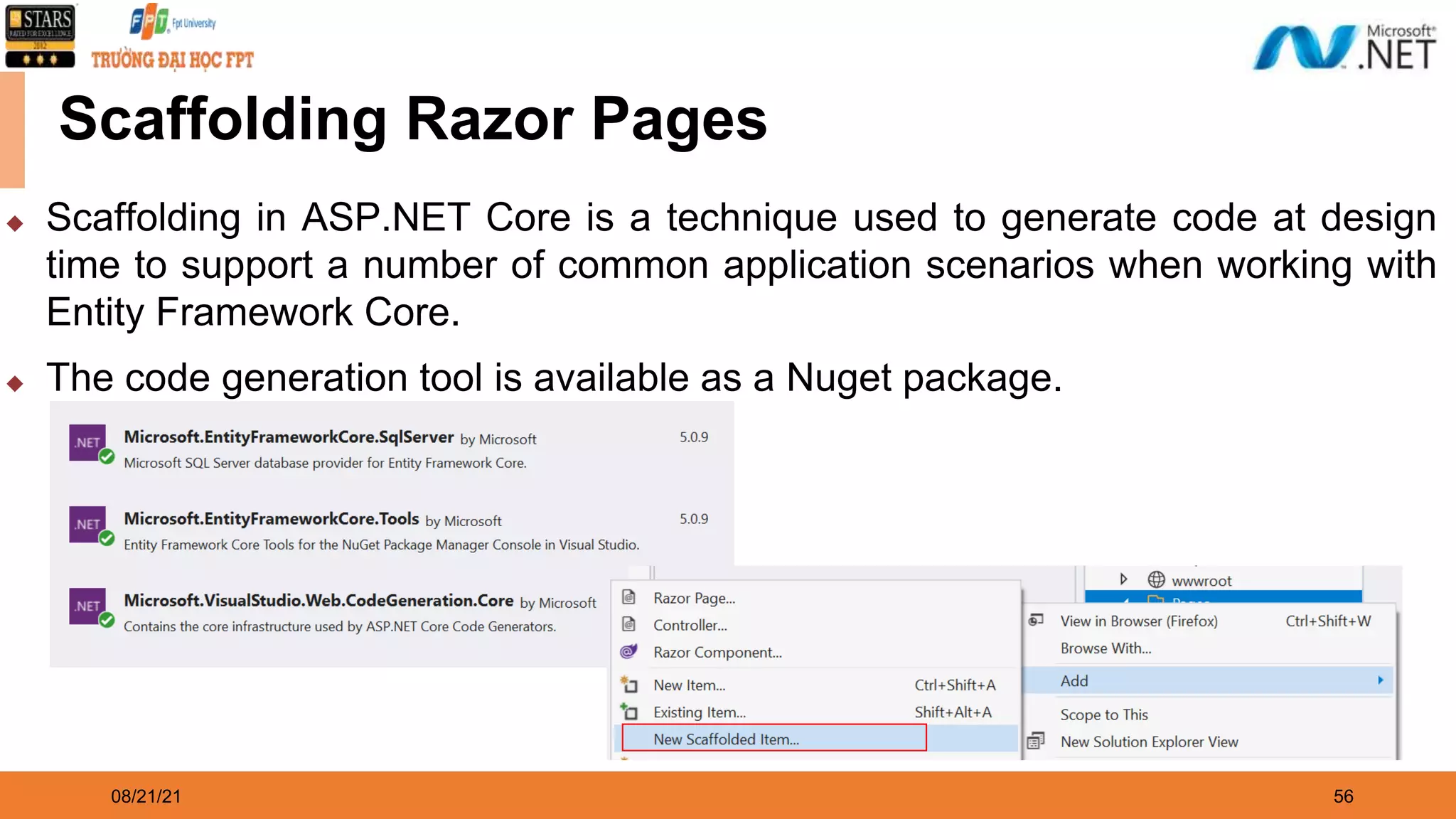 08/21/21 56 Scaffolding Razor Pages ◆ Scaffolding in ASP.NET Core is a technique used to generate code at design time to support a number of common application scenarios when working with Entity Framework Core. ◆ The code generation tool is available as a Nuget package. 