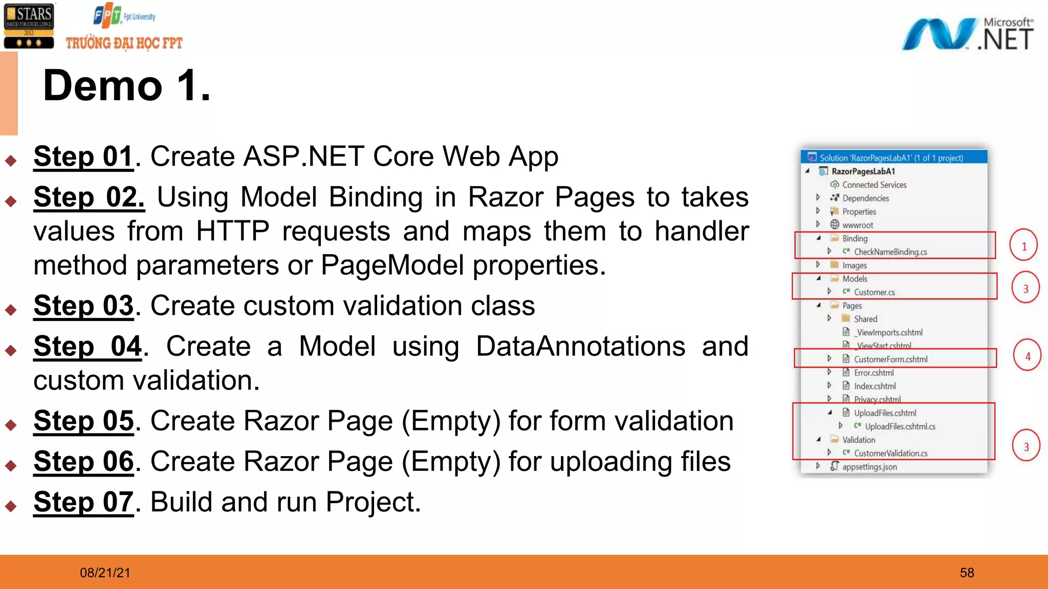 08/21/21 58 Demo 1. ◆ Step 01. Create ASP.NET Core Web App ◆ Step 02. Using Model Binding in Razor Pages to takes values from HTTP requests and maps them to handler method parameters or PageModel properties. ◆ Step 03. Create custom validation class ◆ Step 04. Create a Model using DataAnnotations and custom validation. ◆ Step 05. Create Razor Page (Empty) for form validation ◆ Step 06. Create Razor Page (Empty) for uploading files ◆ Step 07. Build and run Project. 