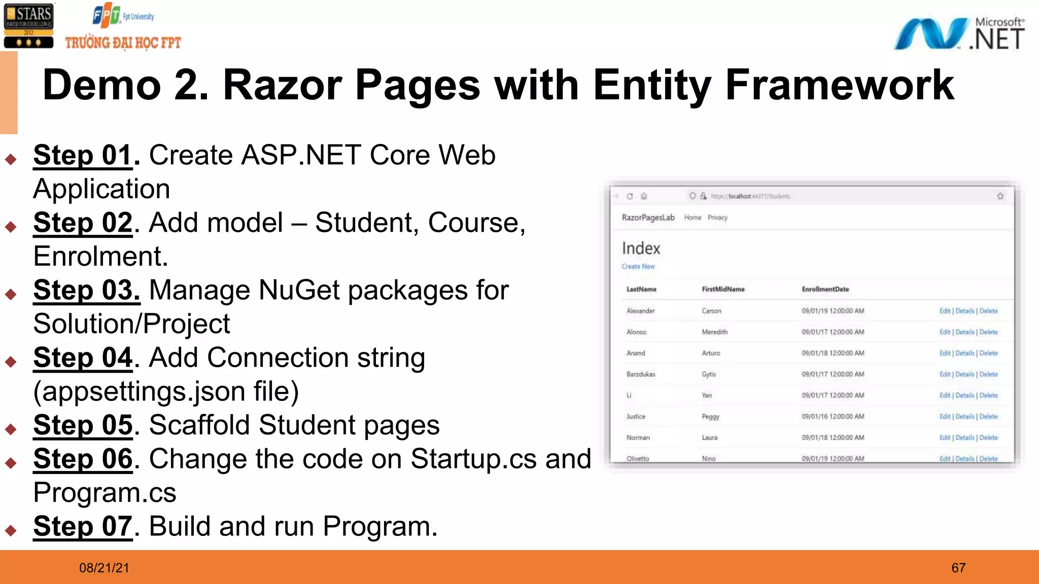 08/21/21 67 Demo 2. Razor Pages with Entity Framework ◆ Step 01. Create ASP.NET Core Web Application ◆ Step 02. Add model – Student, Course, Enrolment. ◆ Step 03. Manage NuGet packages for Solution/Project ◆ Step 04. Add Connection string (appsettings.json file) ◆ Step 05. Scaffold Student pages ◆ Step 06. Change the code on Startup.cs and Program.cs ◆ Step 07. Build and run Program. 