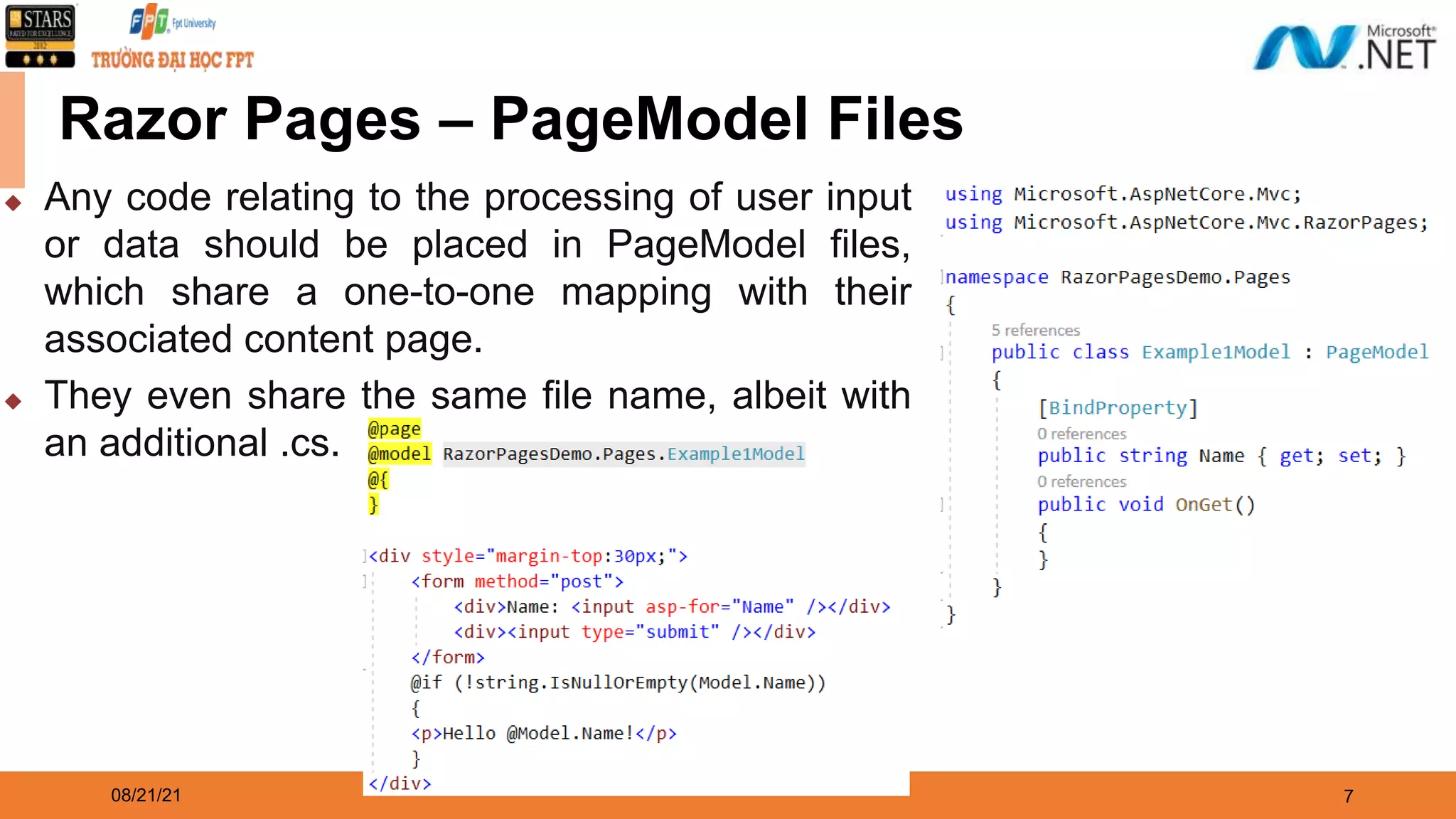 08/21/21 7 Razor Pages – PageModel Files ◆ Any code relating to the processing of user input or data should be placed in PageModel files, which share a one-to-one mapping with their associated content page. ◆ They even share the same file name, albeit with an additional .cs. 