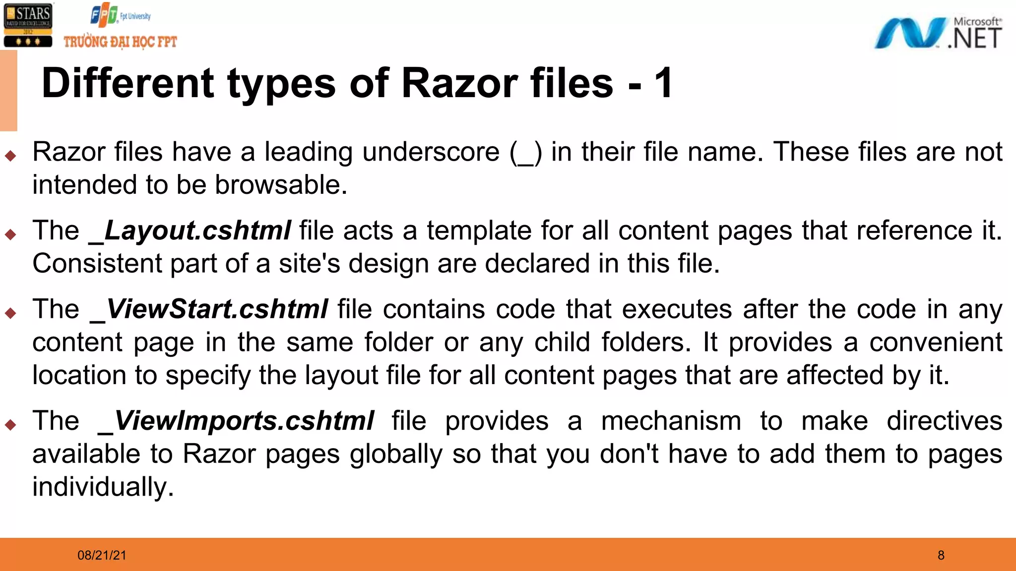 08/21/21 8 Different types of Razor files - 1 ◆ Razor files have a leading underscore (_) in their file name. These files are not intended to be browsable. ◆ The _Layout.cshtml file acts a template for all content pages that reference it. Consistent part of a site's design are declared in this file. ◆ The _ViewStart.cshtml file contains code that executes after the code in any content page in the same folder or any child folders. It provides a convenient location to specify the layout file for all content pages that are affected by it. ◆ The _ViewImports.cshtml file provides a mechanism to make directives available to Razor pages globally so that you don't have to add them to pages individually. 