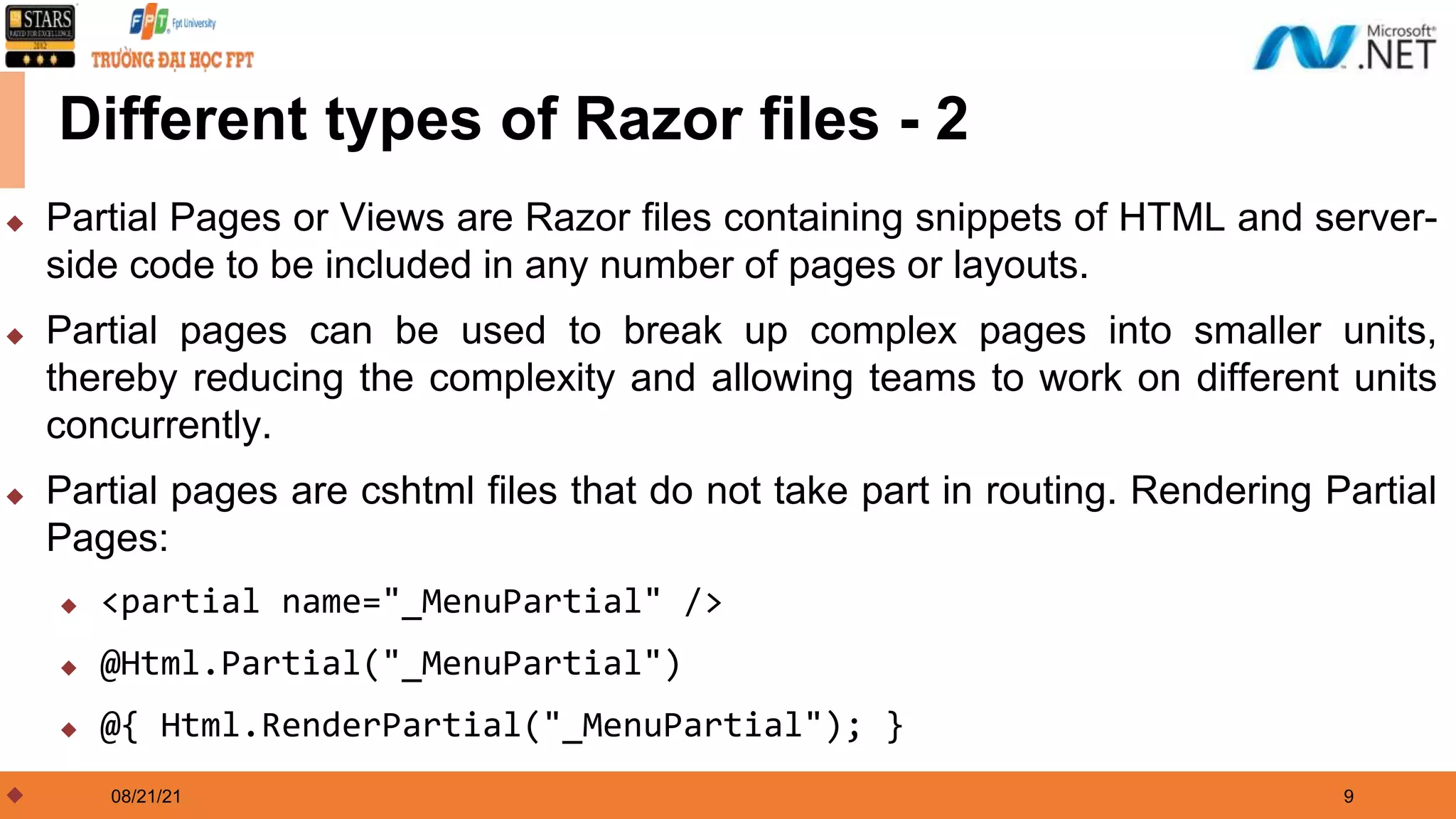 08/21/21 9 Different types of Razor files - 2 ◆ Partial Pages or Views are Razor files containing snippets of HTML and server- side code to be included in any number of pages or layouts. ◆ Partial pages can be used to break up complex pages into smaller units, thereby reducing the complexity and allowing teams to work on different units concurrently. ◆ Partial pages are cshtml files that do not take part in routing. Rendering Partial Pages: ◆ <partial name="_MenuPartial" /> ◆ @Html.Partial("_MenuPartial") ◆ @{ Html.RenderPartial("_MenuPartial"); } ◆ 