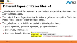 08/21/21 11
Different types of Razor files - 4
◆ _ViewImports.cshtml file provides a mechanism to centralize directives that
apply to Razor pages.
◆ The default Razor Pages template includes a _ViewImports.cshtml file in the
Pages folder - the root folder for Razor pages.
◆ The _ViewImports.cshtml file supports the following directives:
◆ @addTagHelper, @removeTagHelper, @tagHelperPrefix
◆ @inherits, @namespace
◆ @inject, @model, @using
 