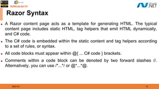 08/21/21 12
Razor Syntax
◆ A Razor content page acts as a template for generating HTML. The typical
content page includes static HTML, tag helpers that emit HTML dynamically,
and C# code.
◆ The C# code is embedded within the static content and tag helpers according
to a set of rules, or syntax.
◆ All code blocks must appear within @{ ... C# code } brackets.
◆ Comments within a code block can be denoted by two forward slashes //.
Alternatively, you can use /*...*/ or @*...*@.
 