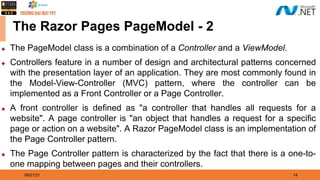 08/21/21 14
The Razor Pages PageModel - 2
◆ The PageModel class is a combination of a Controller and a ViewModel.
◆ Controllers feature in a number of design and architectural patterns concerned
with the presentation layer of an application. They are most commonly found in
the Model-View-Controller (MVC) pattern, where the controller can be
implemented as a Front Controller or a Page Controller.
◆ A front controller is defined as "a controller that handles all requests for a
website". A page controller is "an object that handles a request for a specific
page or action on a website". A Razor PageModel class is an implementation of
the Page Controller pattern.
◆ The Page Controller pattern is characterized by the fact that there is a one-to-
one mapping between pages and their controllers.
 