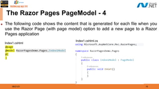 08/21/21 16
The Razor Pages PageModel - 4
◆ The following code shows the content that is generated for each file when you
use the Razor Page (with page model) option to add a new page to a Razor
Pages application
Index1.cshtml
Index1.cshtml.cs
 