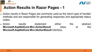 08/21/21 20
Action Results in Razor Pages - 1
◆ Action results in Razor Pages are commonly used as the return type of handler
methods and are responsible for generating responses and appropriate status
codes.
◆ Action results implement either the abstract
Microsoft.AspNetCore.Mvc.ActionResult class, or the
Microsoft.AspNetCore.Mvc.IActionResult interface.
 