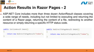 08/21/21 21
Action Results in Razor Pages - 2
◆ ASP.NET Core includes more than three dozen ActionResult classes covering
a wide range of needs, including but not limited to executing and returning the
content of a Razor page, returning the content of a file, redirecting to another
resource or simply returning a specific HTTP status code.
 