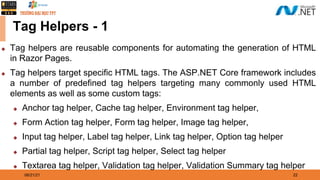 08/21/21 22
Tag Helpers - 1
◆ Tag helpers are reusable components for automating the generation of HTML
in Razor Pages.
◆ Tag helpers target specific HTML tags. The ASP.NET Core framework includes
a number of predefined tag helpers targeting many commonly used HTML
elements as well as some custom tags:
◆ Anchor tag helper, Cache tag helper, Environment tag helper,
◆ Form Action tag helper, Form tag helper, Image tag helper,
◆ Input tag helper, Label tag helper, Link tag helper, Option tag helper
◆ Partial tag helper, Script tag helper, Select tag helper
◆ Textarea tag helper, Validation tag helper, Validation Summary tag helper
 