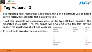 08/21/21 24
Tag Helpers - 3
◆ The Input tag helper generates appropriate name and id attribute values based
on the PageModel property that is assigned to it.
◆ It will also generate an appropriate value for the type attribute, based on the
property's meta data. The tag helper will also emit attributes that provide
support for unobtrusive client-side validation.
◆ Type attribute based on data annotations
 