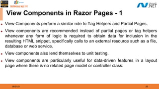 08/21/21 26
View Components in Razor Pages - 1
◆ View Components perform a similar role to Tag Helpers and Partial Pages.
◆ View components are recommended instead of partial pages or tag helpers
whenever any form of logic is required to obtain data for inclusion in the
resulting HTML snippet, specifically calls to an external resource such as a file,
database or web service.
◆ View components also lend themselves to unit testing.
◆ View components are particularly useful for data-driven features in a layout
page where there is no related page model or controller class.
 