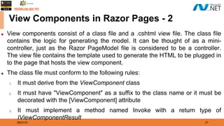 08/21/21 27
View Components in Razor Pages - 2
◆ View components consist of a class file and a .cshtml view file. The class file
contains the logic for generating the model. It can be thought of as a mini-
controller, just as the Razor PageModel file is considered to be a controller.
The view file contains the template used to generate the HTML to be plugged in
to the page that hosts the view component.
◆ The class file must conform to the following rules:
1. It must derive from the ViewComponent class
2. It must have "ViewComponent" as a suffix to the class name or it must be
decorated with the [ViewComponent] attribute
3. It must implement a method named Invoke with a return type of
IViewComponentResult
 
