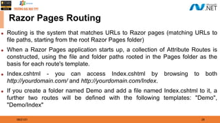 08/21/21 28
Razor Pages Routing
◆ Routing is the system that matches URLs to Razor pages (matching URLs to
file paths, starting from the root Razor Pages folder)
◆ When a Razor Pages application starts up, a collection of Attribute Routes is
constructed, using the file and folder paths rooted in the Pages folder as the
basis for each route's template.
◆ Index.cshtml - you can access Index.cshtml by browsing to both
http://yourdomain.com/ and http://yourdomain.com/Index.
◆ If you create a folder named Demo and add a file named Index.cshtml to it, a
further two routes will be defined with the following templates: "Demo",
"Demo/Index"
 
