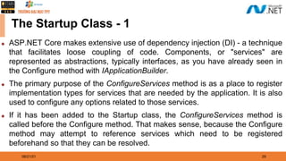 08/21/21 29
The Startup Class - 1
◆ ASP.NET Core makes extensive use of dependency injection (DI) - a technique
that facilitates loose coupling of code. Components, or "services" are
represented as abstractions, typically interfaces, as you have already seen in
the Configure method with IApplicationBuilder.
◆ The primary purpose of the ConfigureServices method is as a place to register
implementation types for services that are needed by the application. It is also
used to configure any options related to those services.
◆ If it has been added to the Startup class, the ConfigureServices method is
called before the Configure method. That makes sense, because the Configure
method may attempt to reference services which need to be registered
beforehand so that they can be resolved.
 