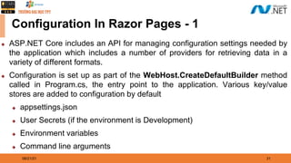 08/21/21 31
Configuration In Razor Pages - 1
◆ ASP.NET Core includes an API for managing configuration settings needed by
the application which includes a number of providers for retrieving data in a
variety of different formats.
◆ Configuration is set up as part of the WebHost.CreateDefaultBuilder method
called in Program.cs, the entry point to the application. Various key/value
stores are added to configuration by default
◆ appsettings.json
◆ User Secrets (if the environment is Development)
◆ Environment variables
◆ Command line arguments
 