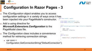 08/21/21 33
Configuration In Razor Pages - 3
◆ The IConfiguration object enables you to access
configuration settings in a variety of ways once it has
been injected into your PageModel's constructor.
◆ Add a using directive for
Microsoft.Extensions.Configuration to the
PageModel class file.
◆ The Configuration class includes a convenience
method for retrieving connection strings:
◆ var conn =
Configuration.GetConnectionString("DefaultConnection");
 