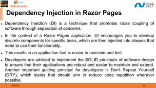 08/21/21 35
Dependency Injection in Razor Pages
◆ Dependency Injection (DI) is a technique that promotes loose coupling of
software through separation of concerns.
◆ In the context of a Razor Pages application, DI encourages you to develop
discrete components for specific tasks, which are then injected into classes that
need to use their functionality.
◆ This results in an application that is easier to maintain and test.
◆ Developers are advised to implement the SOLID principals of software design
to ensure that their applications are robust and easier to maintain and extend.
Another important guiding principal for developers is Don't Repeat Yourself
(DRY), which states that should aim to reduce code repetition wherever
possible.
 