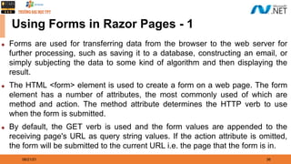08/21/21 36
Using Forms in Razor Pages - 1
◆ Forms are used for transferring data from the browser to the web server for
further processing, such as saving it to a database, constructing an email, or
simply subjecting the data to some kind of algorithm and then displaying the
result.
◆ The HTML <form> element is used to create a form on a web page. The form
element has a number of attributes, the most commonly used of which are
method and action. The method attribute determines the HTTP verb to use
when the form is submitted.
◆ By default, the GET verb is used and the form values are appended to the
receiving page's URL as query string values. If the action attribute is omitted,
the form will be submitted to the current URL i.e. the page that the form is in.
 