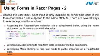 08/21/21 37
Using Forms in Razor Pages - 2
◆ Access the user input. User input is only available to server-side code if the
form control has a value applied to the name attribute. There are several ways
to reference posted form values:
◆ Accessing the Request.Form collection via a string-based index, using the name
attribute of the form control as the index value.
◆ Leveraging Model Binding to map form fields to handler method parameters.
◆ Leveraging Model Binding to map form fields to public properties on a PageModel
class.
 