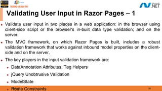 08/21/21 39
Validating User Input in Razor Pages – 1
◆ Validate user input in two places in a web application: in the browser using
client-side script or the browser's in-built data type validation; and on the
server.
◆ The MVC framework, on which Razor Pages is built, includes a robust
validation framework that works against inbound model properties on the client-
side and on the server.
◆ The key players in the input validation framework are:
◆ DataAnnotation Attributes, Tag Helpers
◆ jQuery Unobtrusive Validation
◆ ModelState
◆ Route Constraints
 