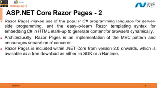 08/21/21 4
ASP.NET Core Razor Pages - 2
◆ Razor Pages makes use of the popular C# programming language for server-
side programming, and the easy-to-learn Razor templating syntax for
embedding C# in HTML mark-up to generate content for browsers dynamically.
◆ Architecturally, Razor Pages is an implementation of the MVC pattern and
encourages separation of concerns.
◆ Razor Pages is included within .NET Core from version 2.0 onwards, which is
available as a free download as either an SDK or a Runtime.
 
