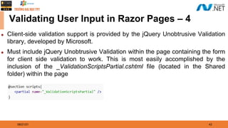 08/21/21 42
Validating User Input in Razor Pages – 4
◆ Client-side validation support is provided by the jQuery Unobtrusive Validation
library, developed by Microsoft.
◆ Must include jQuery Unobtrusive Validation within the page containing the form
for client side validation to work. This is most easily accomplished by the
inclusion of the _ValidationScriptsPartial.cshtml file (located in the Shared
folder) within the page
 