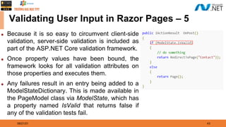 08/21/21 43
Validating User Input in Razor Pages – 5
◆ Because it is so easy to circumvent client-side
validation, server-side validation is included as
part of the ASP.NET Core validation framework.
◆ Once property values have been bound, the
framework looks for all validation attributes on
those properties and executes them.
◆ Any failures result in an entry being added to a
ModelStateDictionary. This is made available in
the PageModel class via ModelState, which has
a property named IsValid that returns false if
any of the validation tests fail.
 
