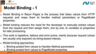 08/21/21 44
Model Binding - 1
◆ Model Binding in Razor Pages is the process that takes values from HTTP
requests and maps them to handler method parameters or PageModel
properties.
◆ Model binding reduces the need for the developer to manually extract values
from the request and then assign them, one by one, to variables or properties
for later processing.
◆ This work is repetitive, tedious and error prone, mainly because request values
are usually only exposed via string-based indexes.
◆ Model binding approaches:
◆ Binding posted form values to Handler Method parameters
◆ Binding posted form values to PageModel properties
 