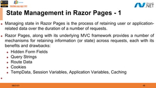08/21/21 48
State Management in Razor Pages - 1
◆ Managing state in Razor Pages is the process of retaining user or application-
related data over the duration of a number of requests.
◆ Razor Pages, along with its underlying MVC framework provides a number of
mechanisms for retaining information (or state) across requests, each with its
benefits and drawbacks:
◆ Hidden Form Fields
◆ Query Strings
◆ Route Data
◆ Cookies
◆ TempData, Session Variables, Application Variables, Caching
◆
 