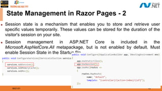 08/21/21 49
State Management in Razor Pages - 2
◆ Session state is a mechanism that enables you to store and retrieve user
specific values temporarily. These values can be stored for the duration of the
visitor's session on your site.
◆ Session management in ASP.NET Core is included in the
Microsoft.AspNetCore.All metapackage, but is not enabled by default. Must
enable Session State in the Startup file.
 