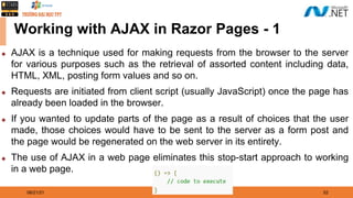 08/21/21 52
Working with AJAX in Razor Pages - 1
◆ AJAX is a technique used for making requests from the browser to the server
for various purposes such as the retrieval of assorted content including data,
HTML, XML, posting form values and so on.
◆ Requests are initiated from client script (usually JavaScript) once the page has
already been loaded in the browser.
◆ If you wanted to update parts of the page as a result of choices that the user
made, those choices would have to be sent to the server as a form post and
the page would be regenerated on the web server in its entirety.
◆ The use of AJAX in a web page eliminates this stop-start approach to working
in a web page.
 