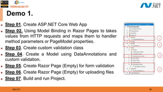 08/21/21 58
Demo 1.
◆ Step 01. Create ASP.NET Core Web App
◆ Step 02. Using Model Binding in Razor Pages to takes
values from HTTP requests and maps them to handler
method parameters or PageModel properties.
◆ Step 03. Create custom validation class
◆ Step 04. Create a Model using DataAnnotations and
custom validation.
◆ Step 05. Create Razor Page (Empty) for form validation
◆ Step 06. Create Razor Page (Empty) for uploading files
◆ Step 07. Build and run Project.
 